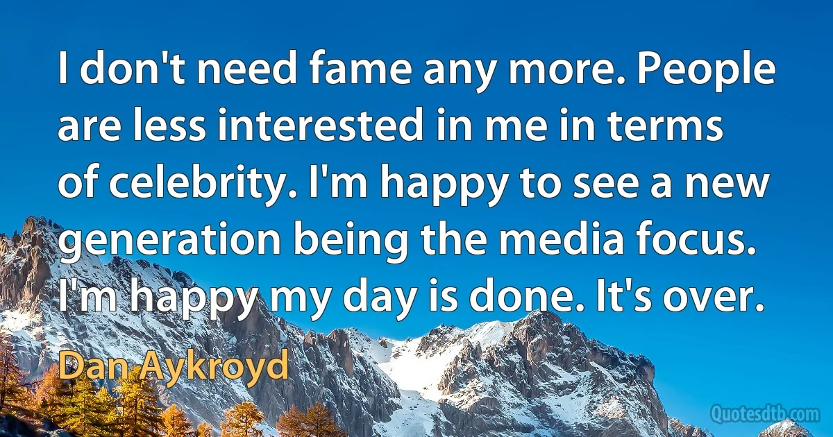 I don't need fame any more. People are less interested in me in terms of celebrity. I'm happy to see a new generation being the media focus. I'm happy my day is done. It's over. (Dan Aykroyd)