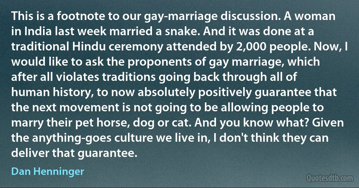 This is a footnote to our gay-marriage discussion. A woman in India last week married a snake. And it was done at a traditional Hindu ceremony attended by 2,000 people. Now, I would like to ask the proponents of gay marriage, which after all violates traditions going back through all of human history, to now absolutely positively guarantee that the next movement is not going to be allowing people to marry their pet horse, dog or cat. And you know what? Given the anything-goes culture we live in, I don't think they can deliver that guarantee. (Dan Henninger)