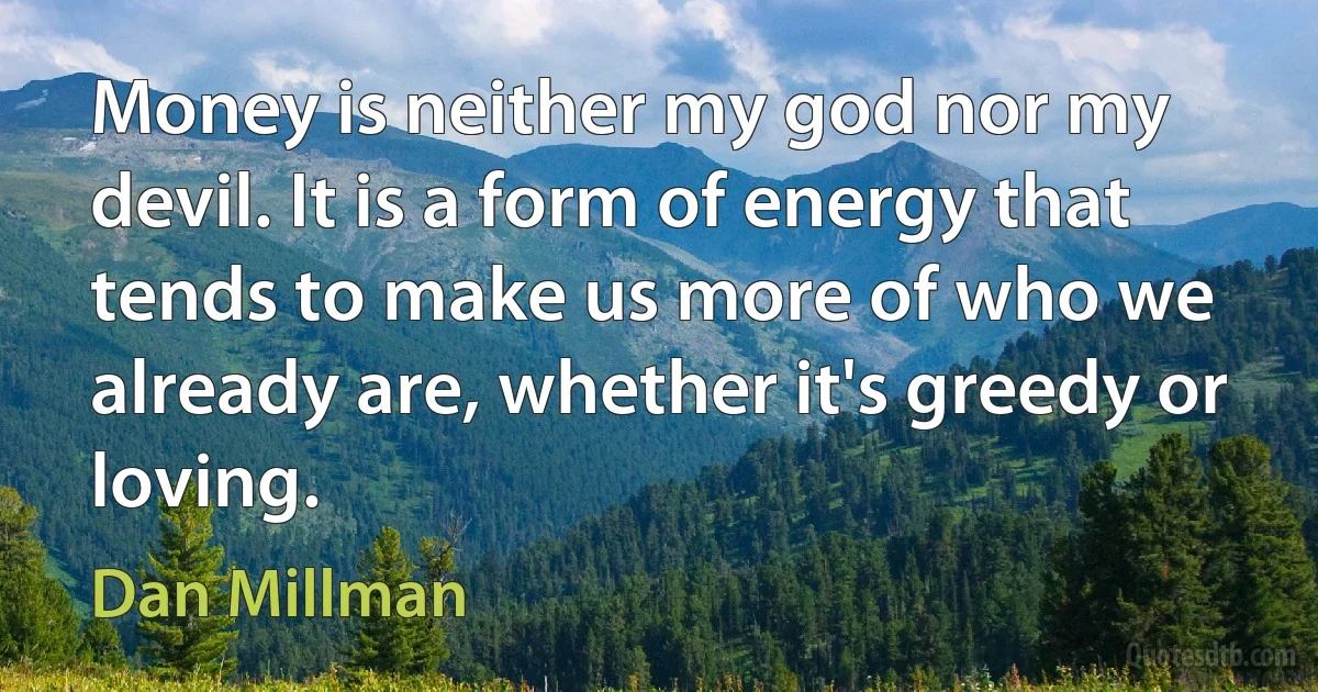 Money is neither my god nor my devil. It is a form of energy that tends to make us more of who we already are, whether it's greedy or loving. (Dan Millman)