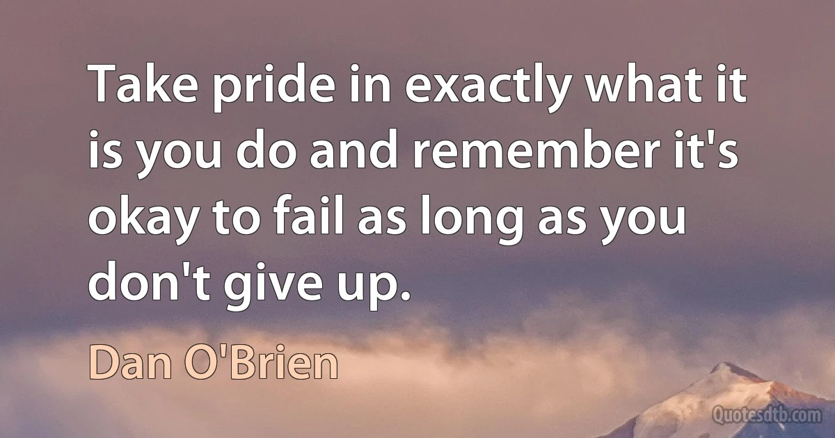 Take pride in exactly what it is you do and remember it's okay to fail as long as you don't give up. (Dan O'Brien)