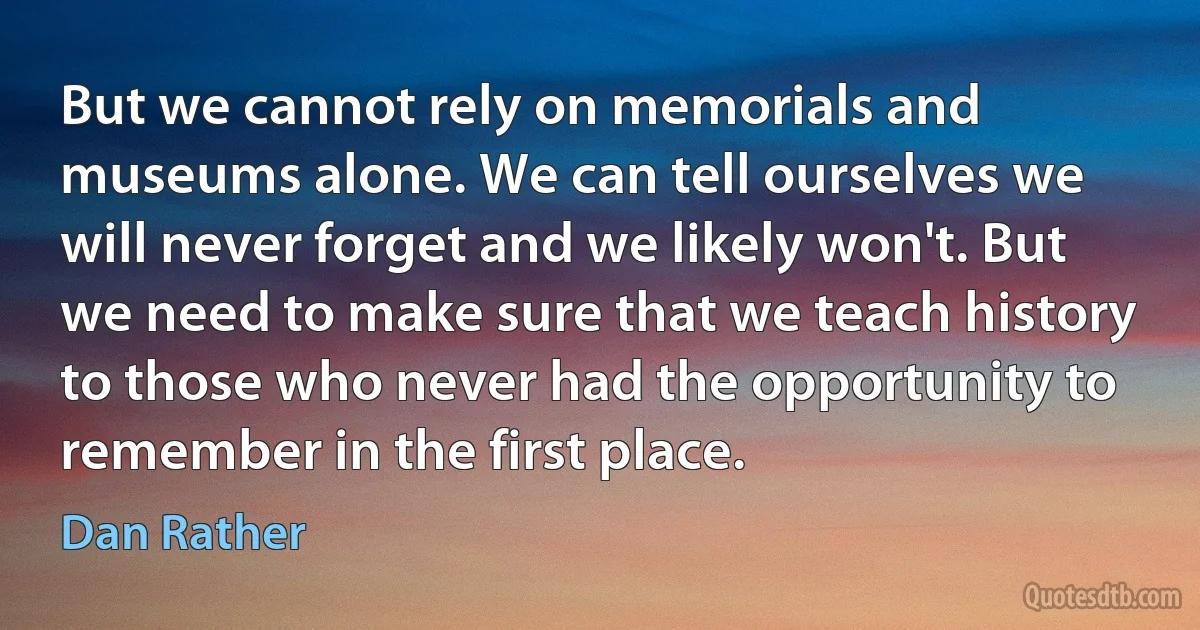 But we cannot rely on memorials and museums alone. We can tell ourselves we will never forget and we likely won't. But we need to make sure that we teach history to those who never had the opportunity to remember in the first place. (Dan Rather)