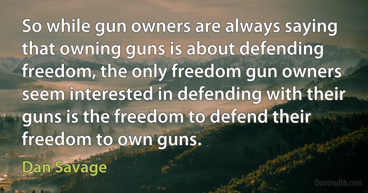 So while gun owners are always saying that owning guns is about defending freedom, the only freedom gun owners seem interested in defending with their guns is the freedom to defend their freedom to own guns. (Dan Savage)