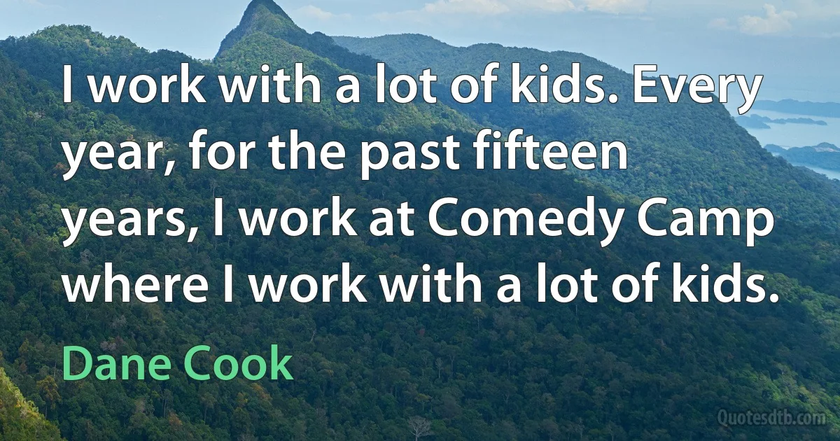 I work with a lot of kids. Every year, for the past fifteen years, I work at Comedy Camp where I work with a lot of kids. (Dane Cook)