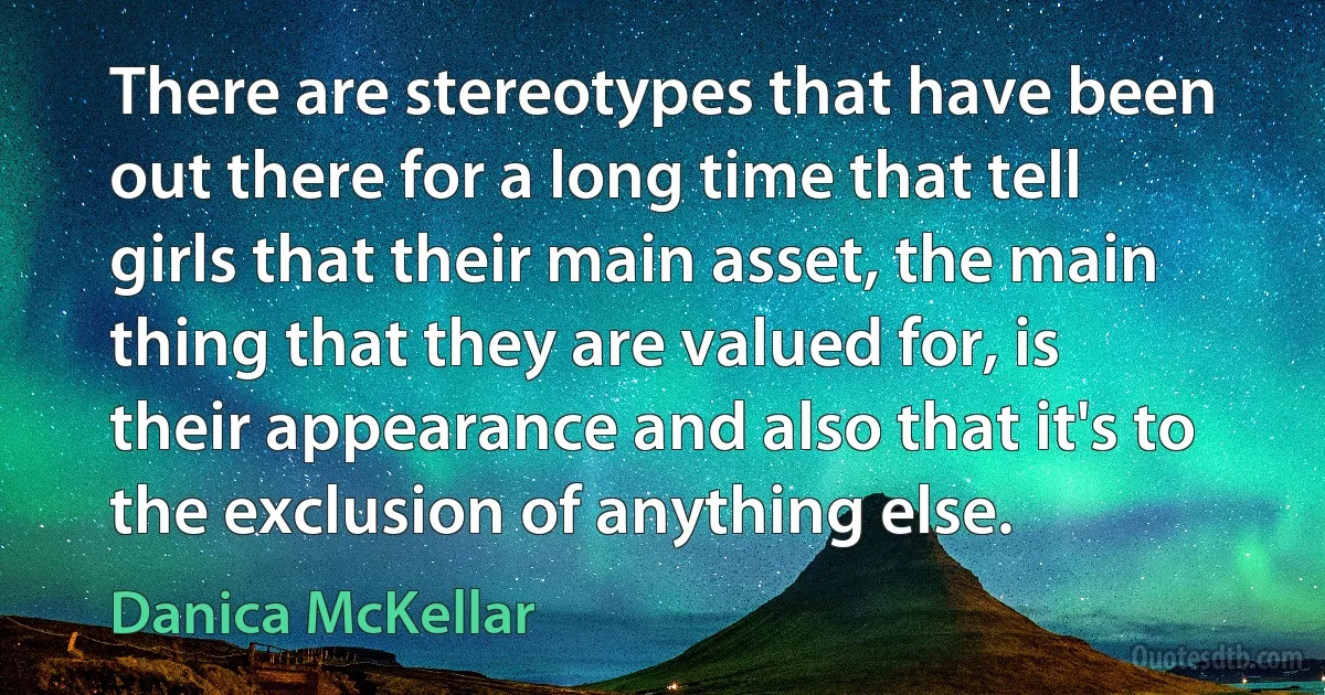 There are stereotypes that have been out there for a long time that tell girls that their main asset, the main thing that they are valued for, is their appearance and also that it's to the exclusion of anything else. (Danica McKellar)