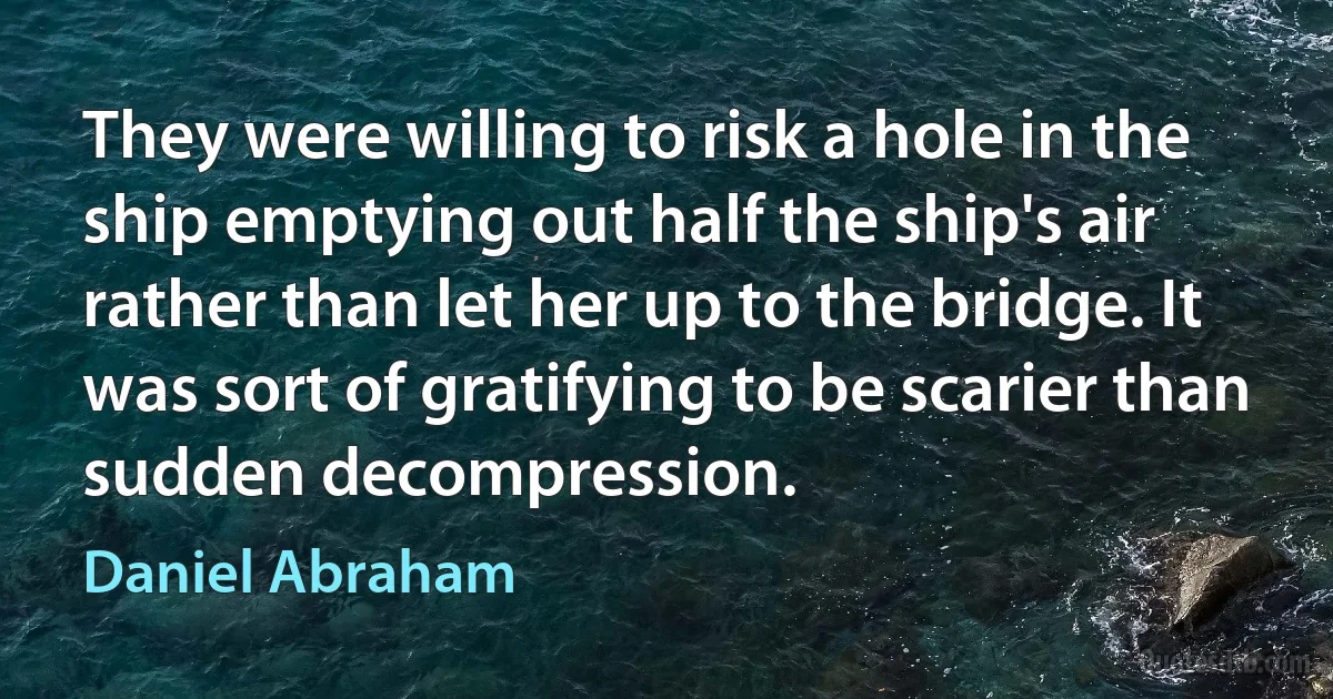 They were willing to risk a hole in the ship emptying out half the ship's air rather than let her up to the bridge. It was sort of gratifying to be scarier than sudden decompression. (Daniel Abraham)