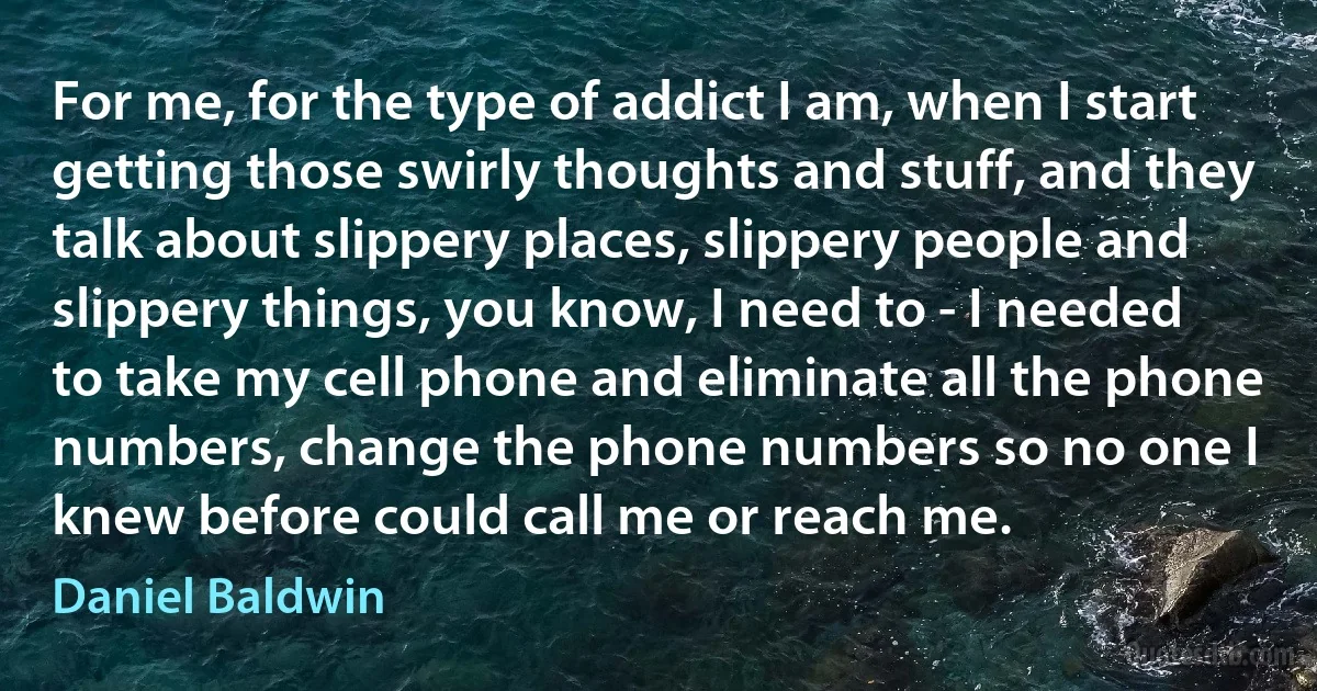 For me, for the type of addict I am, when I start getting those swirly thoughts and stuff, and they talk about slippery places, slippery people and slippery things, you know, I need to - I needed to take my cell phone and eliminate all the phone numbers, change the phone numbers so no one I knew before could call me or reach me. (Daniel Baldwin)