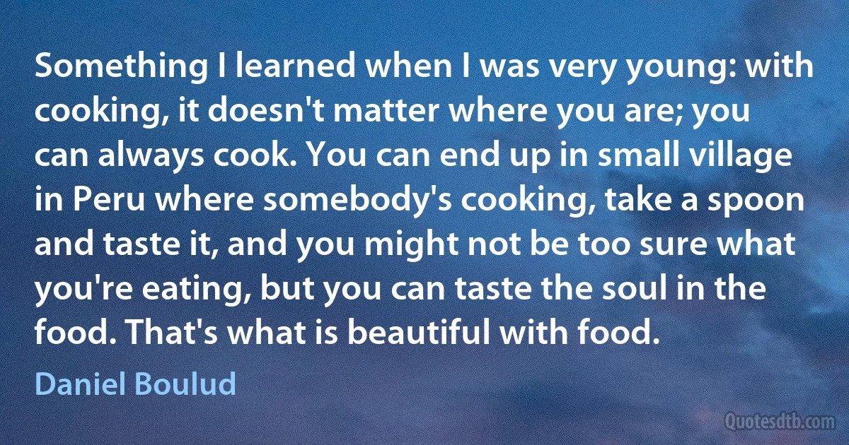 Something I learned when I was very young: with cooking, it doesn't matter where you are; you can always cook. You can end up in small village in Peru where somebody's cooking, take a spoon and taste it, and you might not be too sure what you're eating, but you can taste the soul in the food. That's what is beautiful with food. (Daniel Boulud)