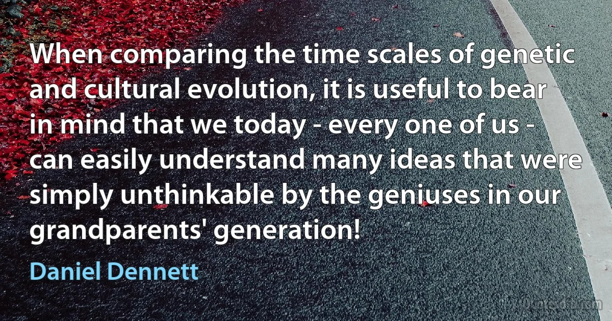 When comparing the time scales of genetic and cultural evolution, it is useful to bear in mind that we today - every one of us - can easily understand many ideas that were simply unthinkable by the geniuses in our grandparents' generation! (Daniel Dennett)