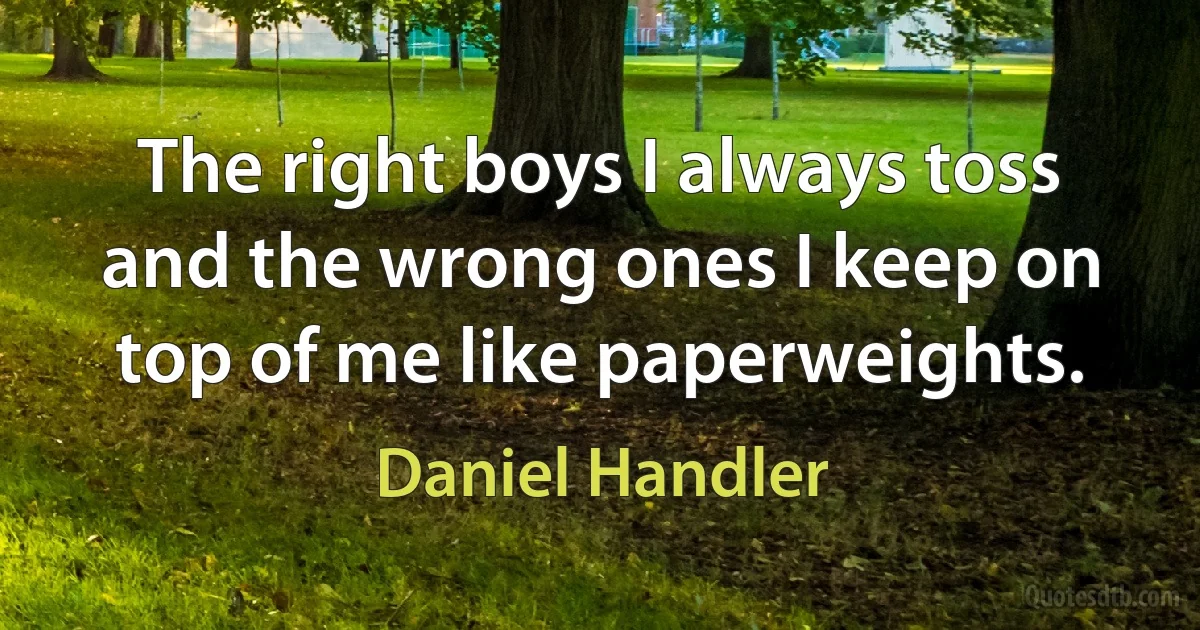 The right boys I always toss and the wrong ones I keep on top of me like paperweights. (Daniel Handler)