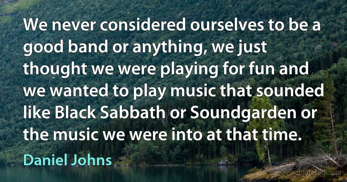 We never considered ourselves to be a good band or anything, we just thought we were playing for fun and we wanted to play music that sounded like Black Sabbath or Soundgarden or the music we were into at that time. (Daniel Johns)