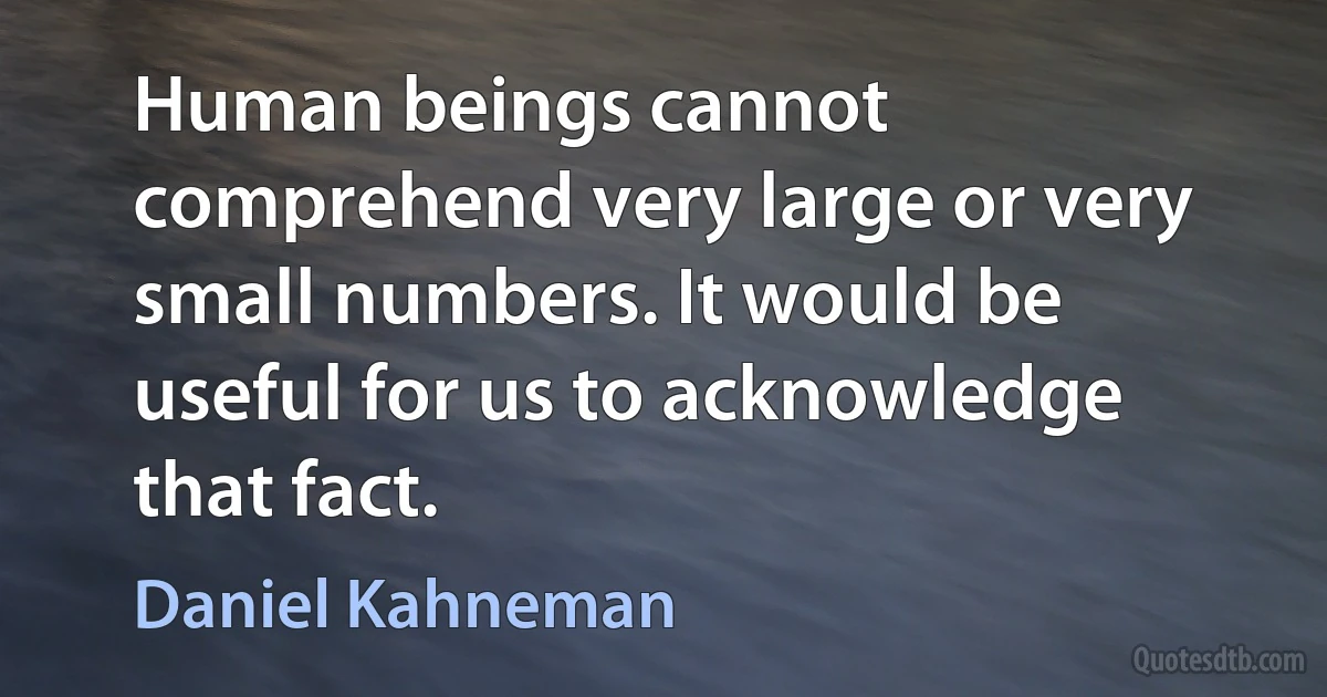 Human beings cannot comprehend very large or very small numbers. It would be useful for us to acknowledge that fact. (Daniel Kahneman)