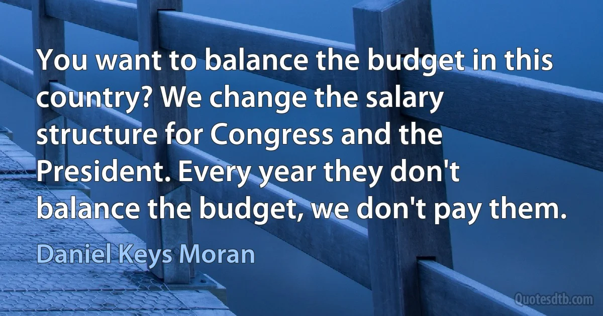 You want to balance the budget in this country? We change the salary structure for Congress and the President. Every year they don't balance the budget, we don't pay them. (Daniel Keys Moran)