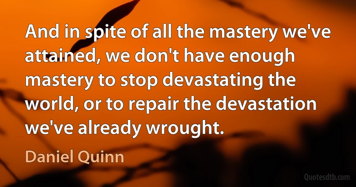 And in spite of all the mastery we've attained, we don't have enough mastery to stop devastating the world, or to repair the devastation we've already wrought. (Daniel Quinn)