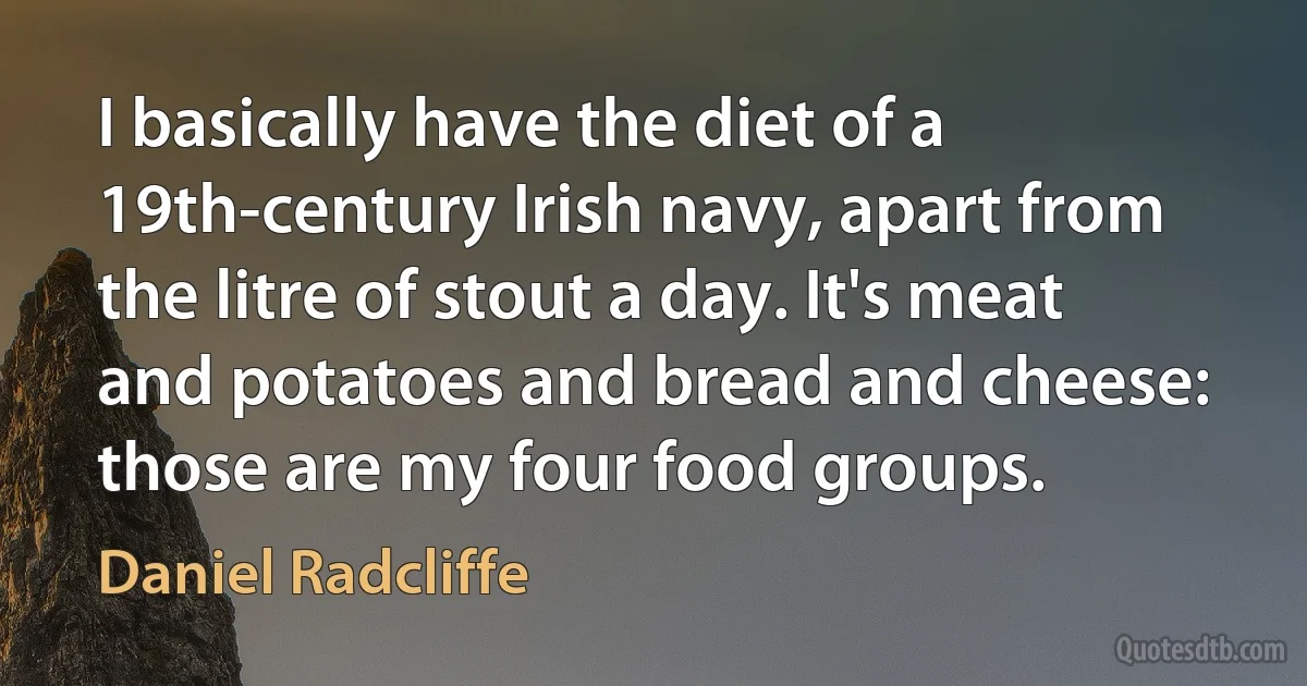 I basically have the diet of a 19th-century Irish navy, apart from the litre of stout a day. It's meat and potatoes and bread and cheese: those are my four food groups. (Daniel Radcliffe)