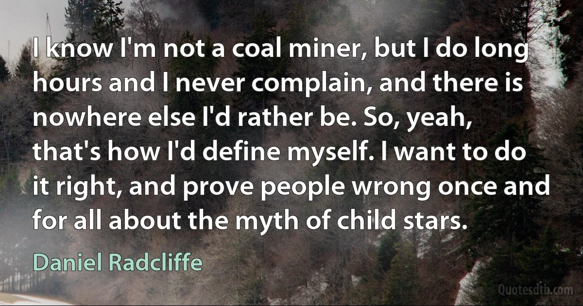 I know I'm not a coal miner, but I do long hours and I never complain, and there is nowhere else I'd rather be. So, yeah, that's how I'd define myself. I want to do it right, and prove people wrong once and for all about the myth of child stars. (Daniel Radcliffe)