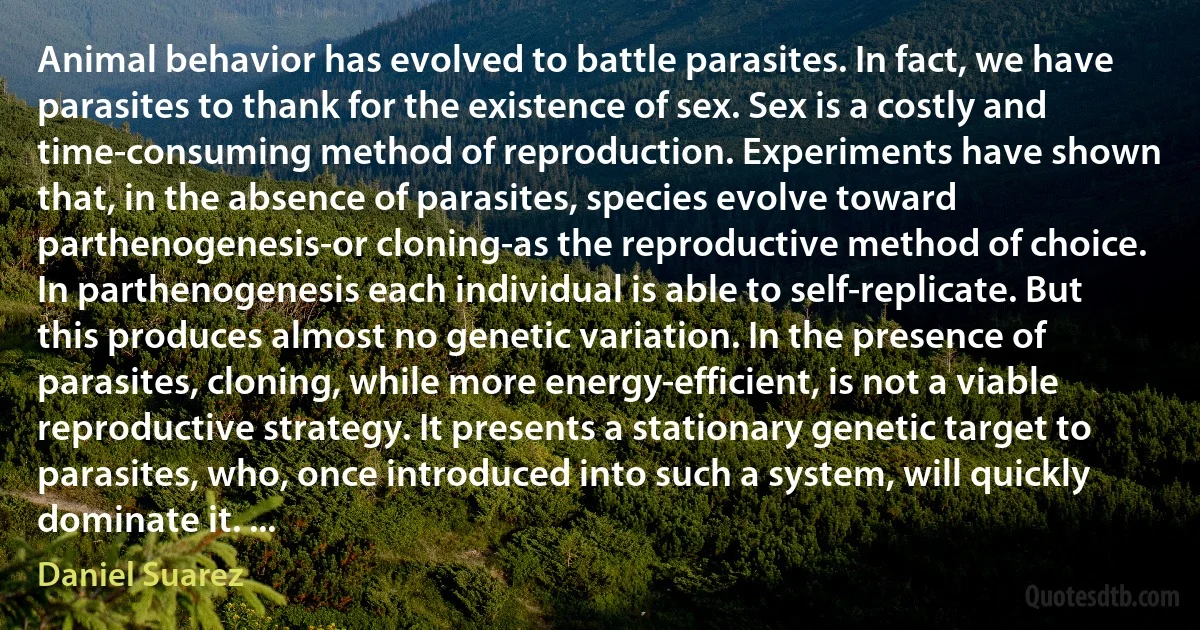 Animal behavior has evolved to battle parasites. In fact, we have parasites to thank for the existence of sex. Sex is a costly and time-consuming method of reproduction. Experiments have shown that, in the absence of parasites, species evolve toward parthenogenesis-or cloning-as the reproductive method of choice. In parthenogenesis each individual is able to self-replicate. But this produces almost no genetic variation. In the presence of parasites, cloning, while more energy-efficient, is not a viable reproductive strategy. It presents a stationary genetic target to parasites, who, once introduced into such a system, will quickly dominate it. ... (Daniel Suarez)