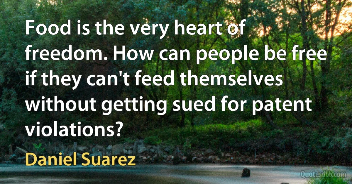 Food is the very heart of freedom. How can people be free if they can't feed themselves without getting sued for patent violations? (Daniel Suarez)