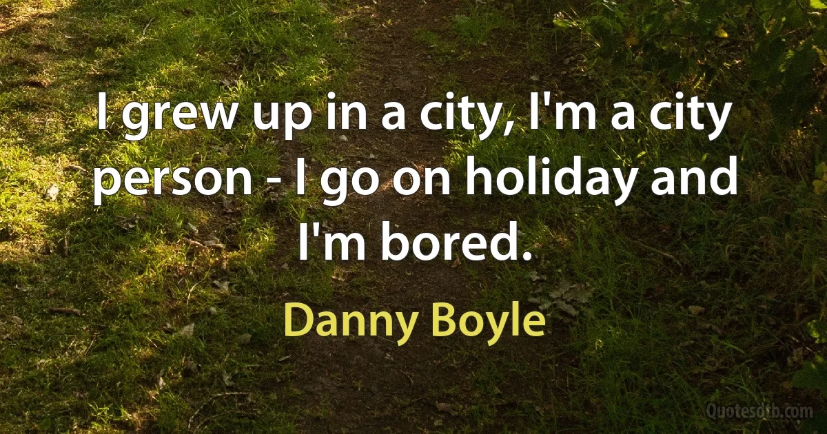 I grew up in a city, I'm a city person - I go on holiday and I'm bored. (Danny Boyle)