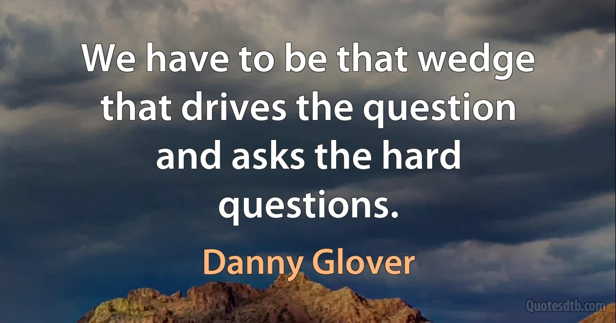 We have to be that wedge that drives the question and asks the hard questions. (Danny Glover)