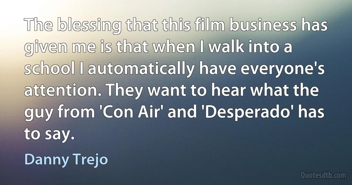 The blessing that this film business has given me is that when I walk into a school I automatically have everyone's attention. They want to hear what the guy from 'Con Air' and 'Desperado' has to say. (Danny Trejo)