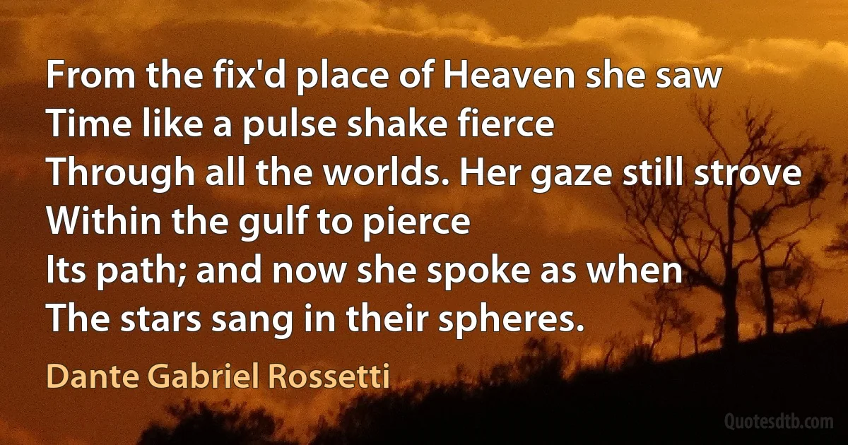 From the fix'd place of Heaven she saw
Time like a pulse shake fierce
Through all the worlds. Her gaze still strove
Within the gulf to pierce
Its path; and now she spoke as when
The stars sang in their spheres. (Dante Gabriel Rossetti)