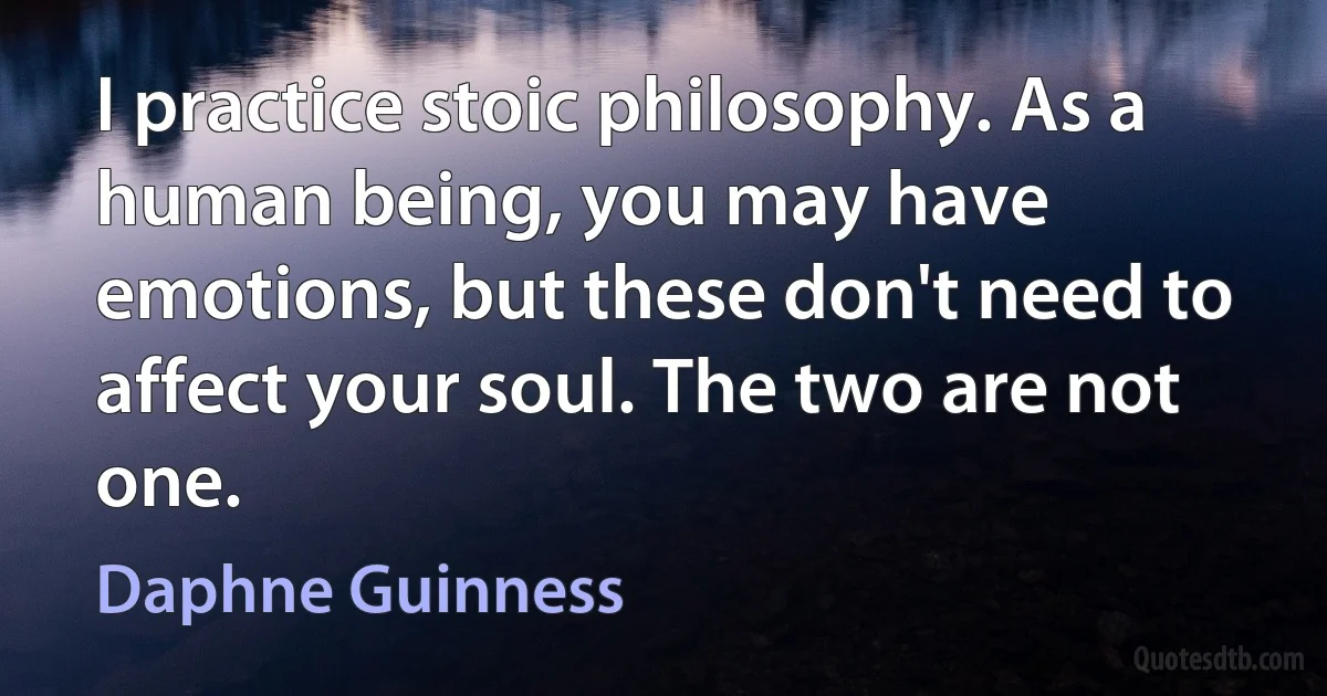 I practice stoic philosophy. As a human being, you may have emotions, but these don't need to affect your soul. The two are not one. (Daphne Guinness)