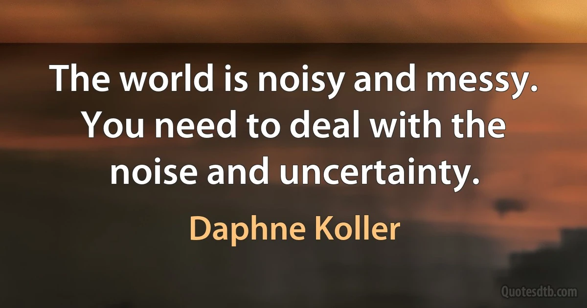 The world is noisy and messy. You need to deal with the noise and uncertainty. (Daphne Koller)