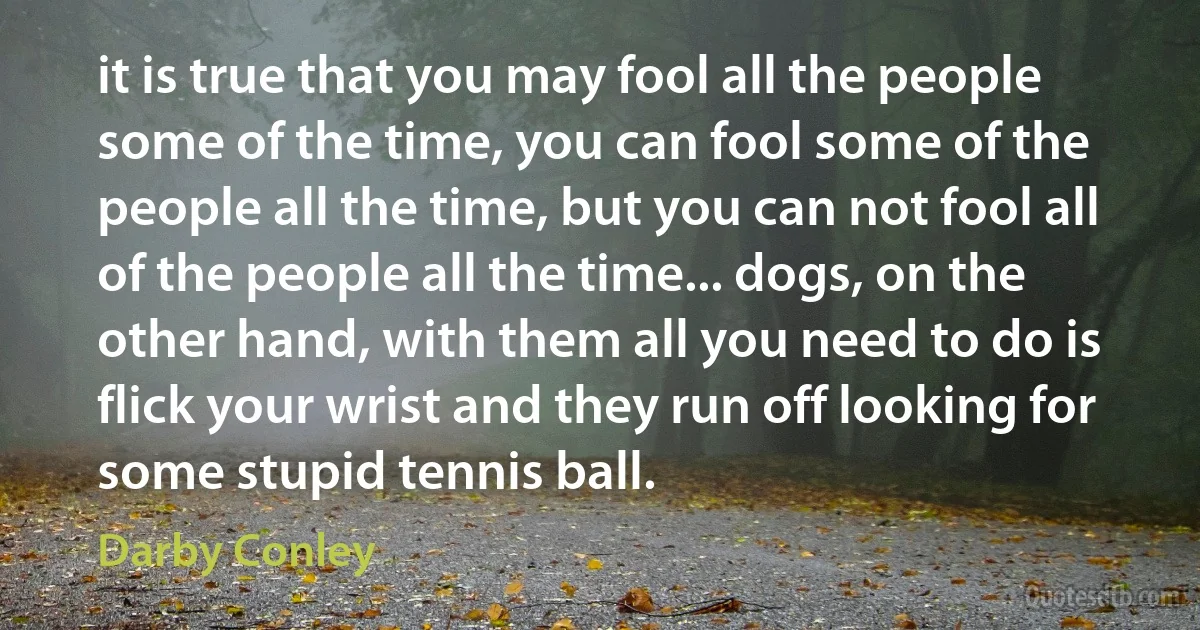 it is true that you may fool all the people some of the time, you can fool some of the people all the time, but you can not fool all of the people all the time... dogs, on the other hand, with them all you need to do is flick your wrist and they run off looking for some stupid tennis ball. (Darby Conley)