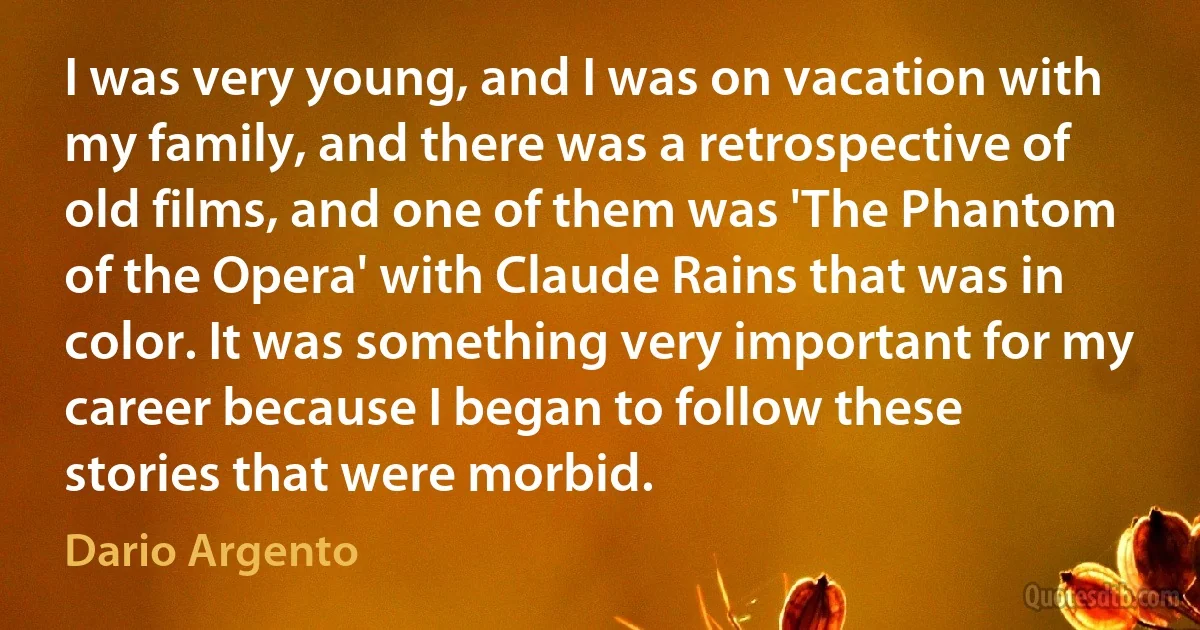 I was very young, and I was on vacation with my family, and there was a retrospective of old films, and one of them was 'The Phantom of the Opera' with Claude Rains that was in color. It was something very important for my career because I began to follow these stories that were morbid. (Dario Argento)