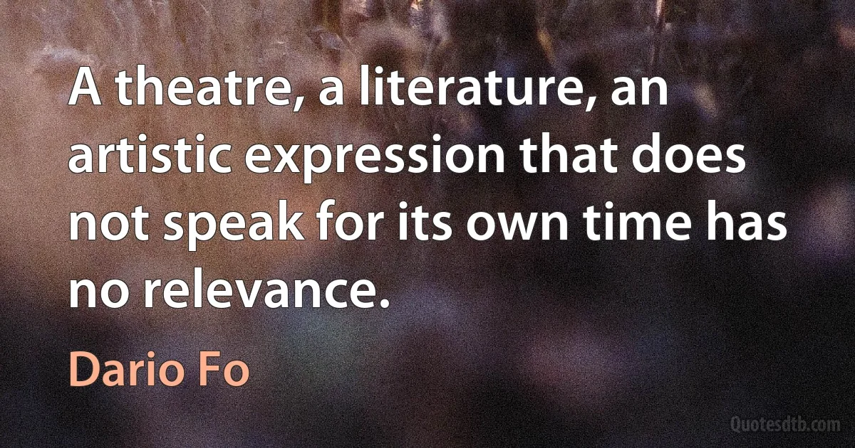 A theatre, a literature, an artistic expression that does not speak for its own time has no relevance. (Dario Fo)