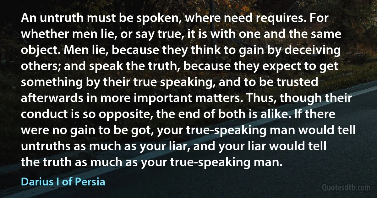 An untruth must be spoken, where need requires. For whether men lie, or say true, it is with one and the same object. Men lie, because they think to gain by deceiving others; and speak the truth, because they expect to get something by their true speaking, and to be trusted afterwards in more important matters. Thus, though their conduct is so opposite, the end of both is alike. If there were no gain to be got, your true-speaking man would tell untruths as much as your liar, and your liar would tell the truth as much as your true-speaking man. (Darius I of Persia)