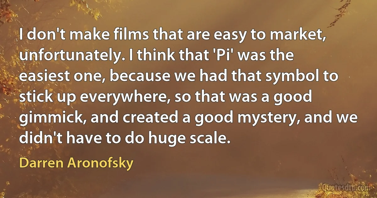 I don't make films that are easy to market, unfortunately. I think that 'Pi' was the easiest one, because we had that symbol to stick up everywhere, so that was a good gimmick, and created a good mystery, and we didn't have to do huge scale. (Darren Aronofsky)