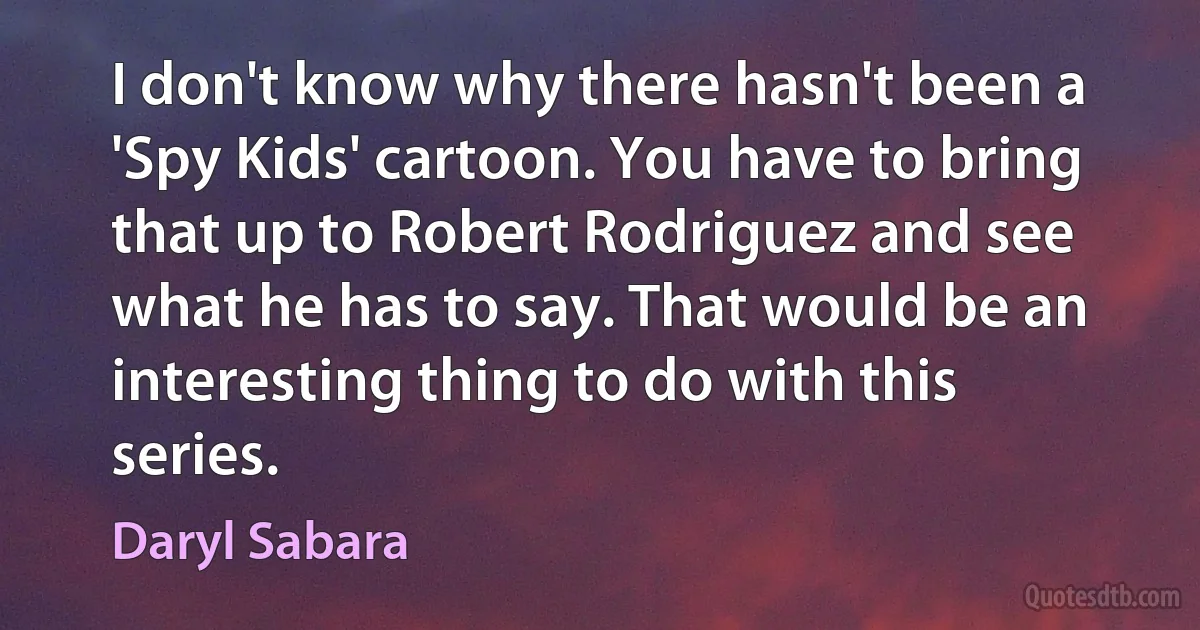 I don't know why there hasn't been a 'Spy Kids' cartoon. You have to bring that up to Robert Rodriguez and see what he has to say. That would be an interesting thing to do with this series. (Daryl Sabara)