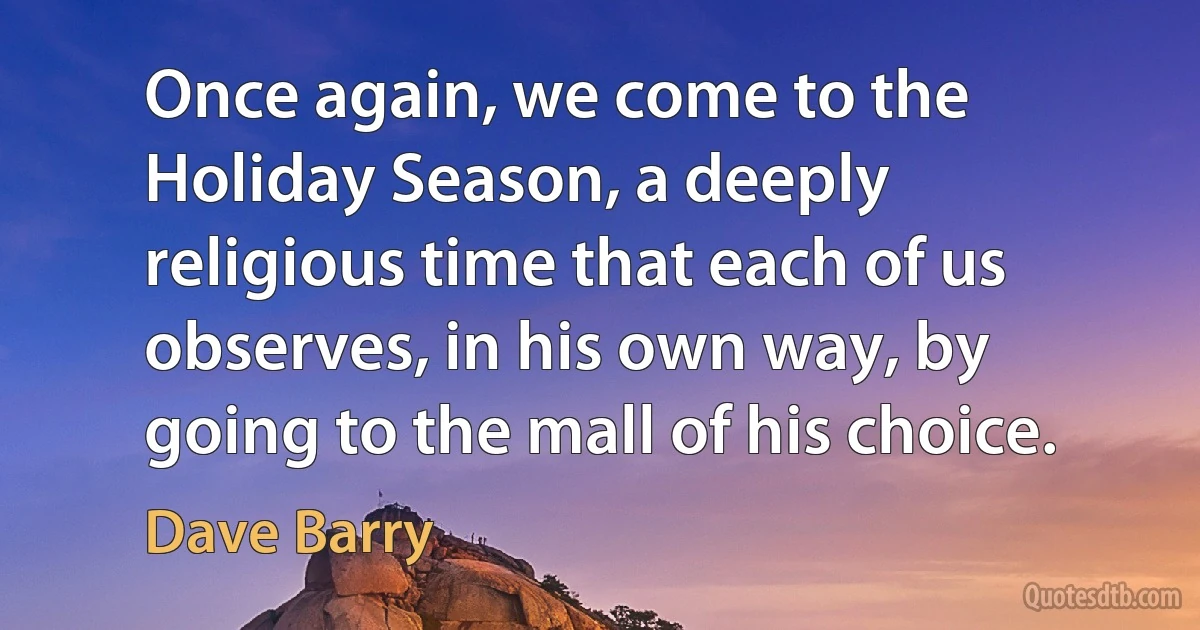 Once again, we come to the Holiday Season, a deeply religious time that each of us observes, in his own way, by going to the mall of his choice. (Dave Barry)