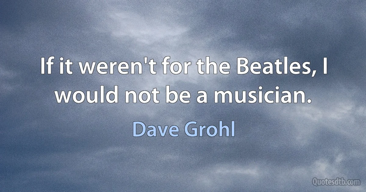 If it weren't for the Beatles, I would not be a musician. (Dave Grohl)