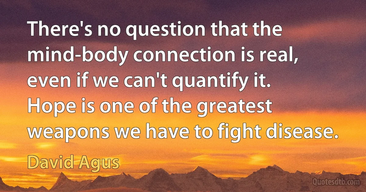 There's no question that the mind-body connection is real, even if we can't quantify it. Hope is one of the greatest weapons we have to fight disease. (David Agus)