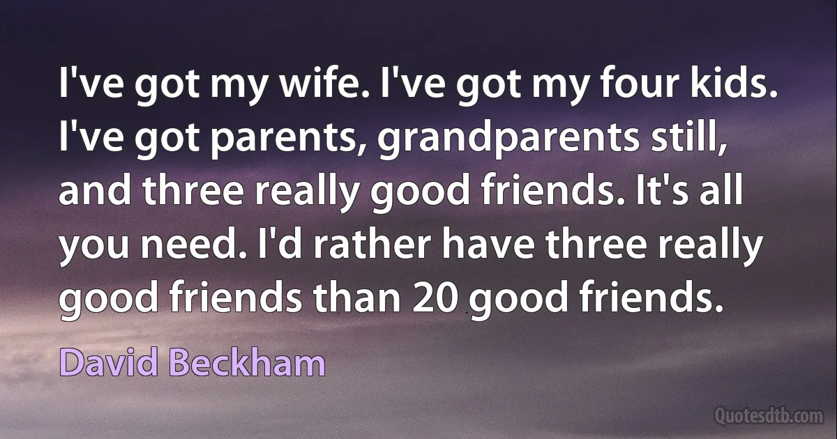 I've got my wife. I've got my four kids. I've got parents, grandparents still, and three really good friends. It's all you need. I'd rather have three really good friends than 20 good friends. (David Beckham)