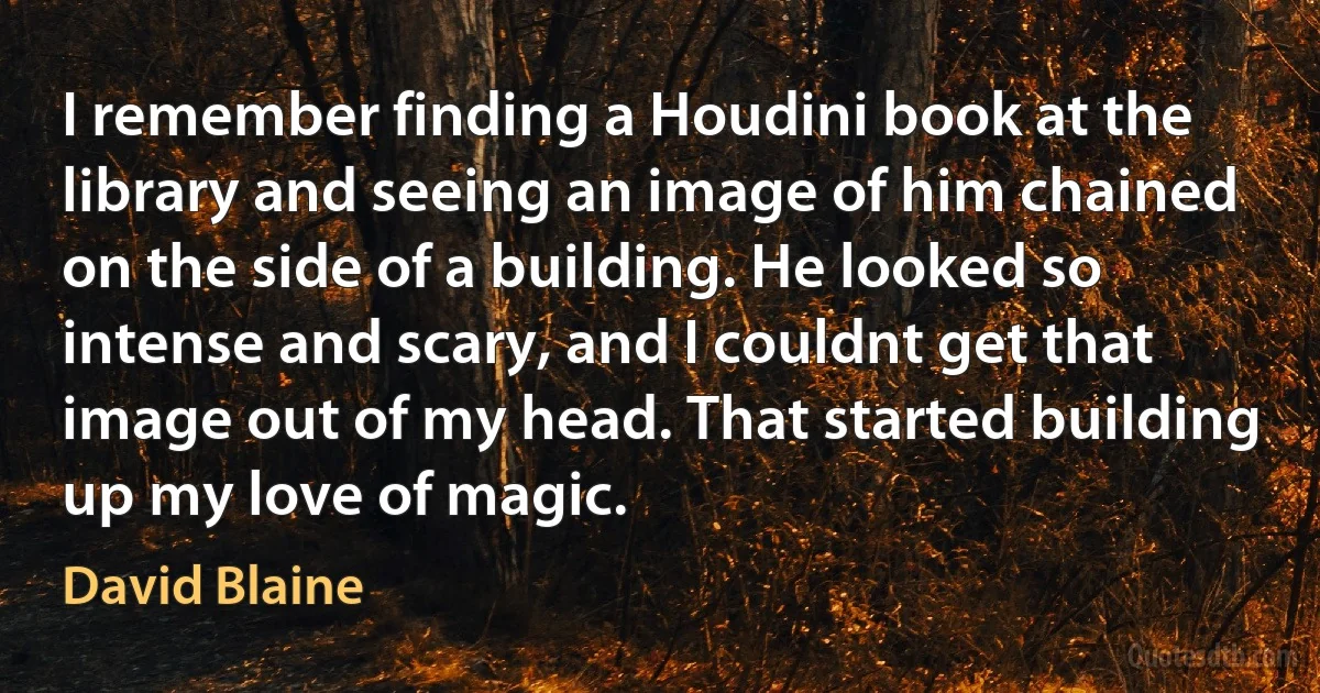 I remember finding a Houdini book at the library and seeing an image of him chained on the side of a building. He looked so intense and scary, and I couldnt get that image out of my head. That started building up my love of magic. (David Blaine)