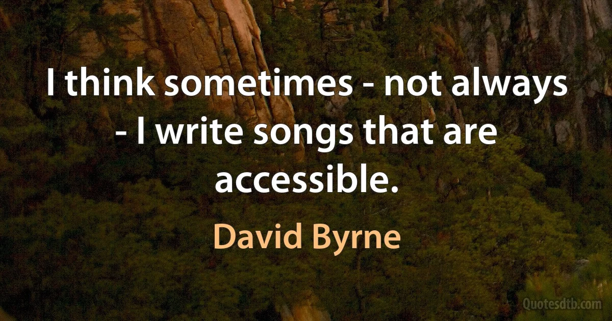 I think sometimes - not always - I write songs that are accessible. (David Byrne)