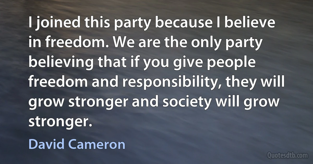 I joined this party because I believe in freedom. We are the only party believing that if you give people freedom and responsibility, they will grow stronger and society will grow stronger. (David Cameron)