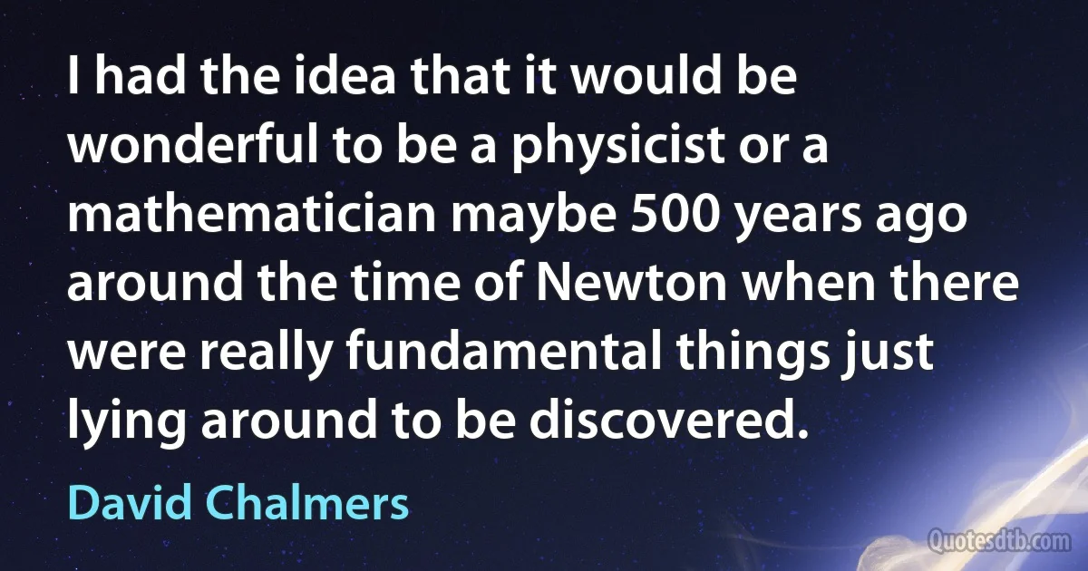 I had the idea that it would be wonderful to be a physicist or a mathematician maybe 500 years ago around the time of Newton when there were really fundamental things just lying around to be discovered. (David Chalmers)