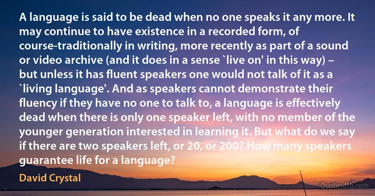 A language is said to be dead when no one speaks it any more. It may continue to have existence in a recorded form, of course-traditionally in writing, more recently as part of a sound or video archive (and it does in a sense `live on' in this way) – but unless it has fluent speakers one would not talk of it as a `living language'. And as speakers cannot demonstrate their fluency if they have no one to talk to, a language is effectively dead when there is only one speaker left, with no member of the younger generation interested in learning it. But what do we say if there are two speakers left, or 20, or 200? How many speakers guarantee life for a language? (David Crystal)