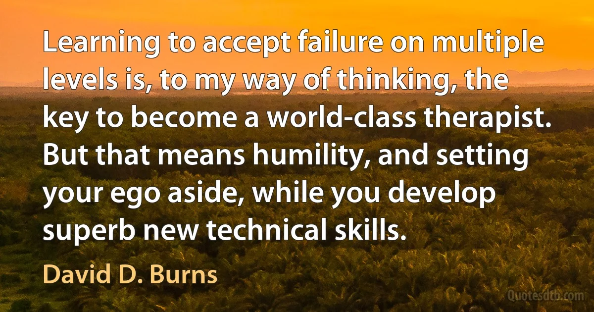 Learning to accept failure on multiple levels is, to my way of thinking, the key to become a world-class therapist. But that means humility, and setting your ego aside, while you develop superb new technical skills. (David D. Burns)