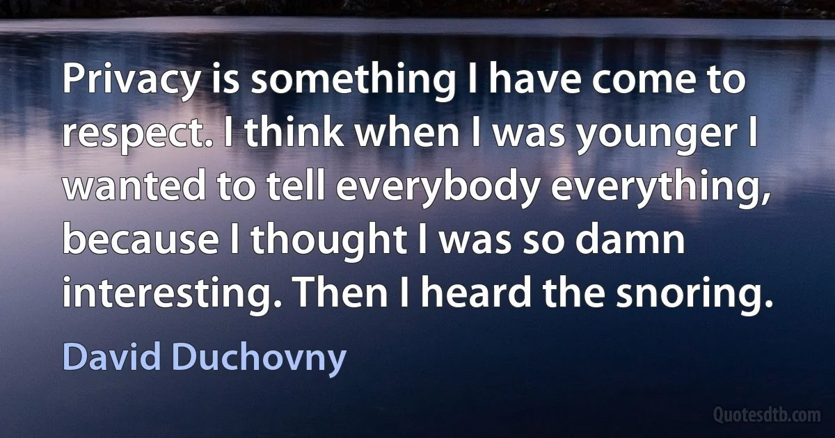 Privacy is something I have come to respect. I think when I was younger I wanted to tell everybody everything, because I thought I was so damn interesting. Then I heard the snoring. (David Duchovny)