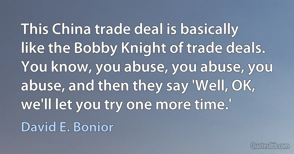 This China trade deal is basically like the Bobby Knight of trade deals. You know, you abuse, you abuse, you abuse, and then they say 'Well, OK, we'll let you try one more time.' (David E. Bonior)