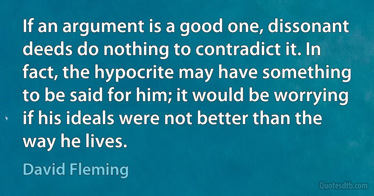 If an argument is a good one, dissonant deeds do nothing to contradict it. In fact, the hypocrite may have something to be said for him; it would be worrying if his ideals were not better than the way he lives. (David Fleming)