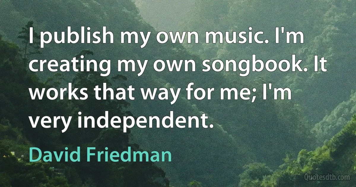 I publish my own music. I'm creating my own songbook. It works that way for me; I'm very independent. (David Friedman)