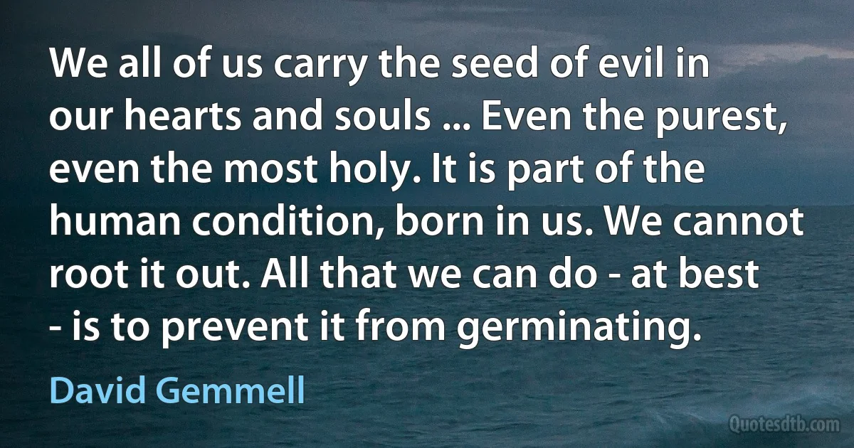 We all of us carry the seed of evil in our hearts and souls ... Even the purest, even the most holy. It is part of the human condition, born in us. We cannot root it out. All that we can do - at best - is to prevent it from germinating. (David Gemmell)