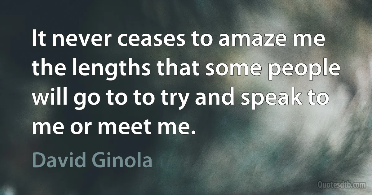 It never ceases to amaze me the lengths that some people will go to to try and speak to me or meet me. (David Ginola)