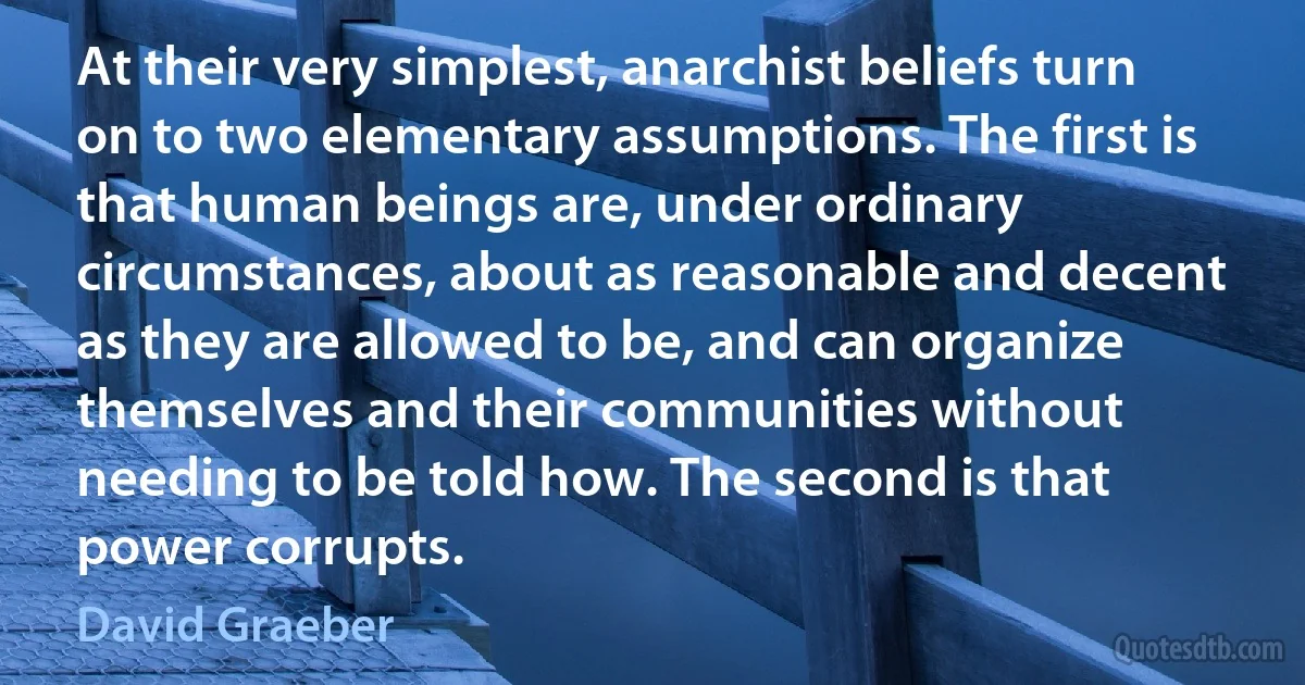 At their very simplest, anarchist beliefs turn on to two elementary assumptions. The first is that human beings are, under ordinary circumstances, about as reasonable and decent as they are allowed to be, and can organize themselves and their communities without needing to be told how. The second is that power corrupts. (David Graeber)